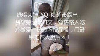 绿帽大神-YQ-K-超市露出，货架旁大胆口交，勾搭路人吃鸡做爱，被袭胸摸屁股，门缝后走廊大胆后入！