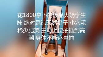 花1800拿下的极品大奶学生妹 绝对是纯天然奶子 小穴毛稀少肥美 主动上位抽插到高潮 身体不断痉挛抽