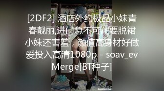 [2DF2] 酒店外约极品小妹青春靓丽,进门急不可耐要脱裙小妹还害羞，颜值高身材好做爱投入高清1080p - soav_evMerge[BT种子]