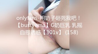 onlyfans-用奶子砸死我吧！【bustyema】G奶巨乳 乳摇自慰诱惑【301v】 (158)