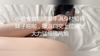 小贤专业约良家丰满身材短裤妹子啪啪，摸逼口交上位骑坐大力猛操搞两炮