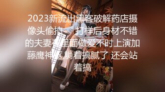 2023新流出黑客破解药店摄像头偷拍❤️打样后身材不错的夫妻在里面做爱不时上演加藤鹰神抠,躺着搞腻了 还会站着搞