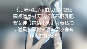 《顶流网红?私拍泄密》微密圈颜值身材天花板极品巨乳肥臀女神【纯情小初】付费私拍，道具紫薇捣白浆车震啪啪有钱人的性玩物