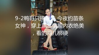 9-2鸭哥只搞嫩妹 今夜约苗条女神，穿上黑丝情趣内衣绝美，看的鸡儿梆硬