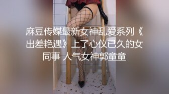 麻豆传媒最新女神乱爱系列《出差艳遇》上了心仪已久的女同事 人气女神郭童童