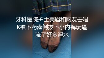 牙科医院护士美眉和网友去唱K被下药灌倒拔下小内裤玩逼流了好多淫水