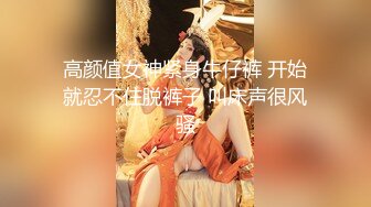 高颜值女神紧身牛仔裤 开始就忍不住脱裤子 叫床声很风骚