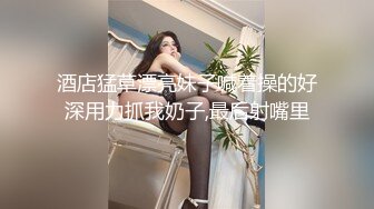 酒店猛草漂亮妹子喊着操的好深用力抓我奶子,最后射嘴里