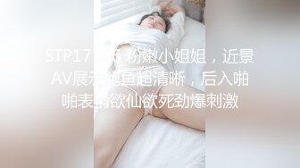 STP17706 粉嫩小姐姐，近景AV展示鲍鱼超清晰，后入啪啪表情欲仙欲死劲爆刺激