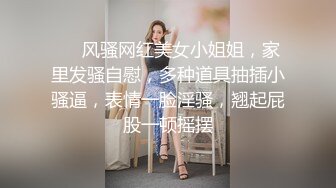 ❤️风骚网红美女小姐姐，家里发骚自慰，多种道具抽插小骚逼，表情一脸淫骚，翘起屁股一顿摇摆