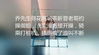 乔先生寻花高端茶新晋老哥约操御姐，洗完澡直接开操，骑乘打桩机，搞得爽了浪叫不断