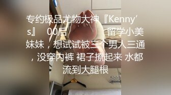 专约极品尤物大神『Kenny’s』✿00后❤️❤️❤️留学小美妹妹，想试试被三个男人三通，没穿内裤 裙子撩起来 水都流到大腿根