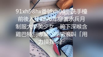 91xh98hx番號xh04：洗手檯前後入狂操96年穿著水兵月制服大學美少女，胯下深喉含雞巴特別專業，淫語浪叫「用力操我…」