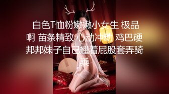  白色T恤粉嫩嫩小女生 极品啊 苗条精致 心动冲动 鸡巴硬邦邦妹子自己翘着屁股套弄骑乘