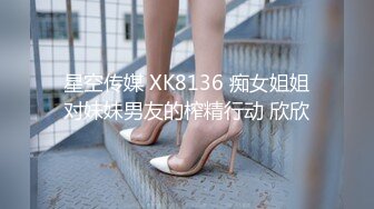 星空传媒 XK8136 痴女姐姐对妹妹男友的榨精行动 欣欣