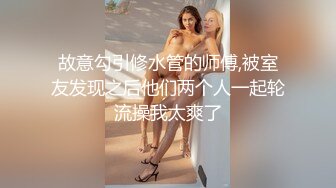 故意勾引修水管的师傅,被室友发现之后他们两个人一起轮流操我太爽了