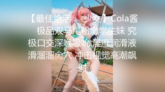 【最佳绝活❤️少女】Cola酱✿ 极品双马尾粉嫩学生妹 究极口交深喉吸吮 淫靡润滑液滑溜溜肏穴 冲击视觉高潮飙射