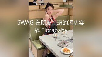 SWAG 在朋友上班的酒店实战 Florababy