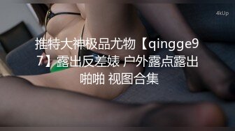 推特大神极品尤物【qingge97】露出反差婊 户外露点露出 啪啪 视图合集