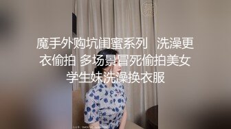 魔手外购坑闺蜜系列✿洗澡更衣偷拍 多场景冒死偷拍美女学生妹洗澡换衣服