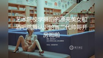 艺术院校学舞蹈的漂亮美女和酒吧跳舞认识的富二代帅哥开房啪啪