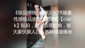 《极品硬核✿媚黑》NTR骚妻性感极品崇黑讨黑BBC【clark】私拍，露出紫薇啪啪，被大家伙黑人白人各种蹂躏爆肏