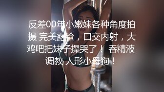 反差00年小嫩妹各种角度拍摄 完美露脸，口交内射，大鸡吧把妹子操哭了！ 吞精液 调教 人形小母狗！