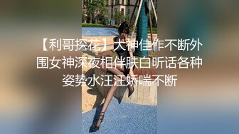 【利哥探花】大神佳作不断外围女神深夜相伴肤白听话各种姿势水汪汪娇喘不断