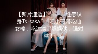 【新片速遞】 ˚❤️⁎⁺性感纹身Ts ·sasa ` ：喂小哥哥吃仙女棒，吃过瘾了爆操他，强射精！