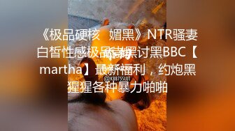 《极品硬核✅媚黑》NTR骚妻白皙性感极品崇黑讨黑BBC【martha】最新福利，约炮黑猩猩各种暴力啪啪