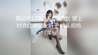 高品质170CM顶级美女 穿上衬衣红裙吸吮奶子 镜头前特写深喉