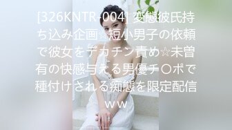 [326KNTR-004] 変態彼氏持ち込み企画☆短小男子の依頼で彼女をデカチン責め☆未曽有の快感与える男優チ〇ポで種付けされる痴態を限定配信ｗｗ