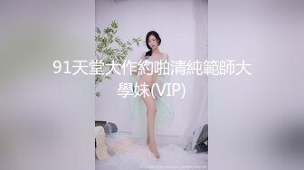 91天堂大作約啪清純範師大學妹(VIP)