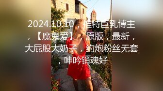 2024.10.10，推特巨乳博主，【魔鬼爱】，原版，最新，大屁股大奶子，约炮粉丝无套，呻吟销魂好