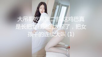 大吊哥吃鸡第二部 这鸡巴真是长把女孩插的太深了，把女孩干的连续大叫 (1)