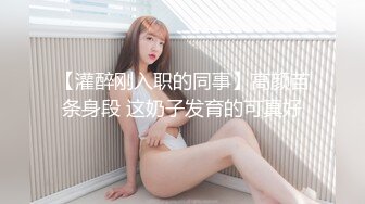 【灌醉刚入职的同事】高颜苗条身段 这奶子发育的可真好