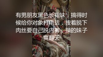 有男朋友黑色长裙妹，搞得时候给你对象打电话，按着脱下肉丝要自己脱内裤，操的妹子爽翻天