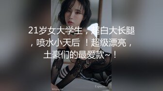 21岁女大学生，超白大长腿，喷水小天后 ！超级漂亮，土豪们的最爱款~！