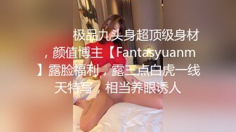 ⚫️⚫️极品九头身超顶级身材，颜值博主【Fantasyuanm】露脸福利，露三点白虎一线天特写，相当养眼诱人