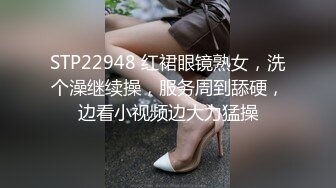 STP22948 红裙眼镜熟女，洗个澡继续操，服务周到舔硬，边看小视频边大力猛操