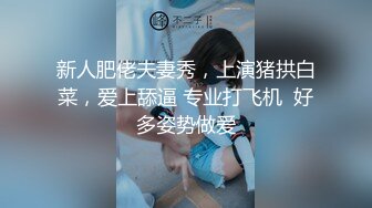 新人肥佬夫妻秀，上演猪拱白菜，爱上舔逼 专业打飞机  好多姿势做爱