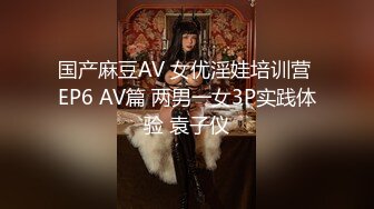 国产麻豆AV 女优淫娃培训营 EP6 AV篇 两男一女3P实践体验 袁子仪