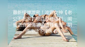 最新核弹泄密！波霸女神【老公不在家】喷血付费福利，闺蜜百合激情啪啪道具紫薇，阴道连续下弹珠 (1)