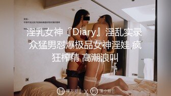 淫乳女神『Diary』淫乱实录 众猛男怼爆极品女神淫娃 疯狂榨精 高潮浪叫