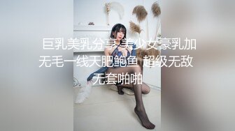  巨乳美乳分享 美少女豪乳加无毛一线天肥鲍鱼 超级无敌 无套啪啪