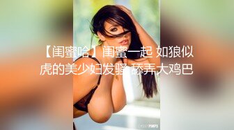 【闺蜜哈】闺蜜一起 如狼似虎的美少妇发骚 舔弄大鸡巴