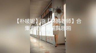 【朴唛妮】原【韩韩老师】合集漏奶漏逼道具啪啪