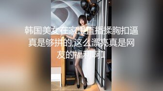 韩国美女在家里直播揉胸扣逼真是够拼的,这么漂亮真是网友的福利啊1