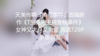 天美传媒「热门事件」改编新作《T宝美艳主播查税事件》女神又失身又失金 高清720P原版首发