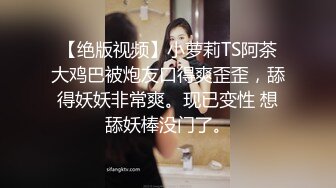 【绝版视频】小萝莉TS阿茶大鸡巴被炮友口得爽歪歪，舔得妖妖非常爽。现已变性 想舔妖棒没门了。